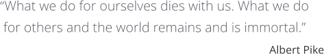 “What we do for ourselves dies with us. What we do  for others and the world remains and is immortal.” Albert Pike