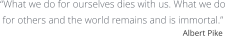 “What we do for ourselves dies with us. What we do  for others and the world remains and is immortal.” Albert Pike